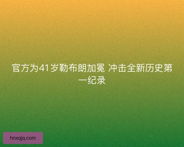 官方为41岁勒布朗加冕 冲击全新历史第一纪录