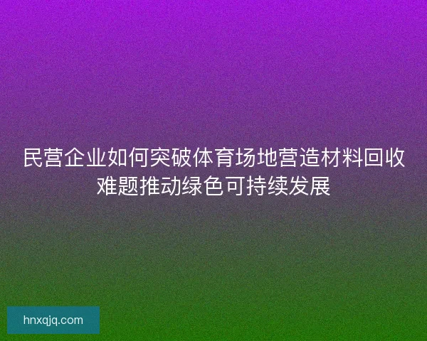 民营企业如何突破体育场地营造材料回收难题推动绿色可持续发展