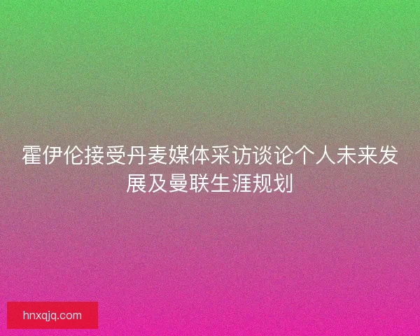 霍伊伦接受丹麦媒体采访谈论个人未来发展及曼联生涯规划 霍伊伦接受丹麦媒体采访谈论个人未来发展及曼联生涯规划