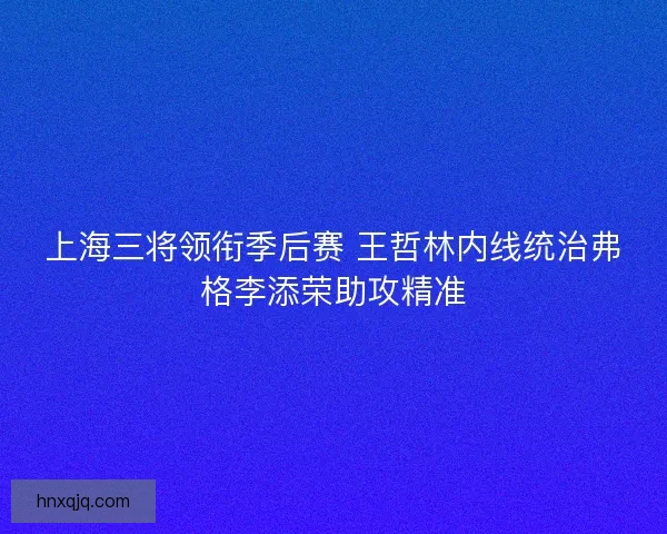 上海三将领衔季后赛 王哲林内线统治弗格李添荣助攻精准 上海三将领衔季后赛 王哲林内线统治弗格李添荣助攻精准