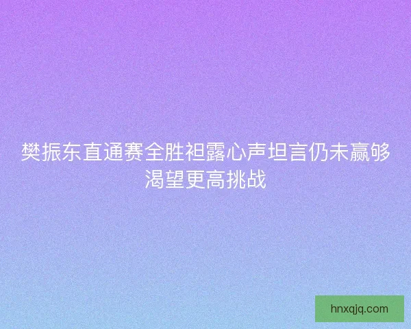樊振东直通赛全胜袒露心声坦言仍未赢够渴望更高挑战