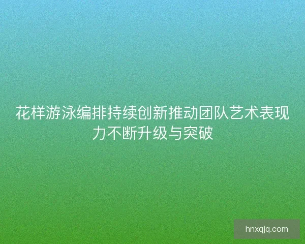 花样游泳编排持续创新推动团队艺术表现力不断升级与突破