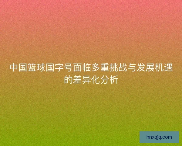 中国篮球国字号面临多重挑战与发展机遇的差异化分析