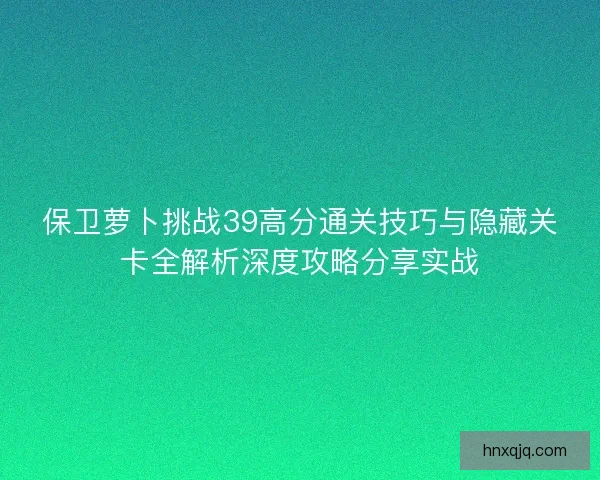 保卫萝卜挑战39高分通关技巧与隐藏关卡全解析深度攻略分享实战