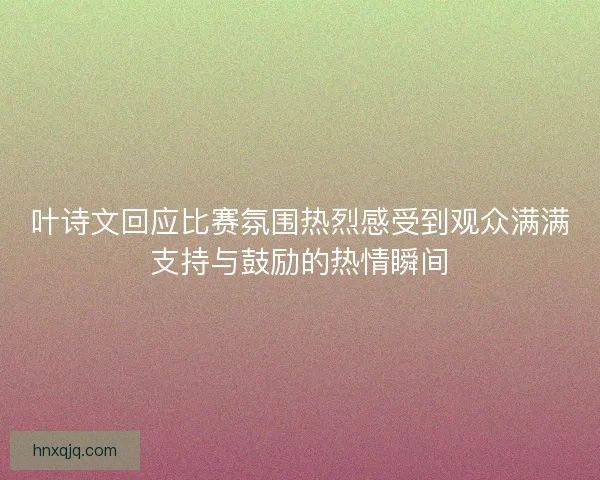 叶诗文回应比赛氛围热烈感受到观众满满支持与鼓励的热情瞬间