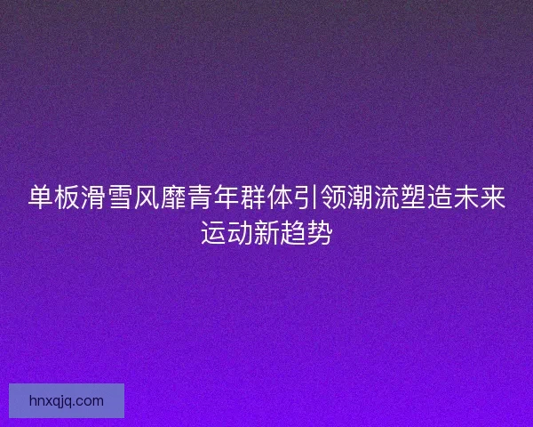 单板滑雪风靡青年群体引领潮流塑造未来运动新趋势