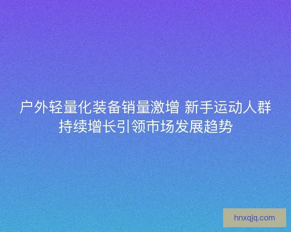 户外轻量化装备销量激增 新手运动人群持续增长引领市场发展趋势 户外轻量化装备销量激增 新手运动人群持续增长引领市场发展趋势