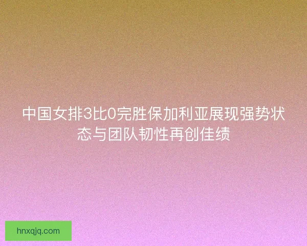 中国女排3比0完胜保加利亚展现强势状态与团队韧性再创佳绩