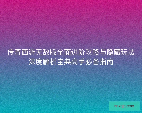 传奇西游无敌版全面进阶攻略与隐藏玩法深度解析宝典高手必备指南