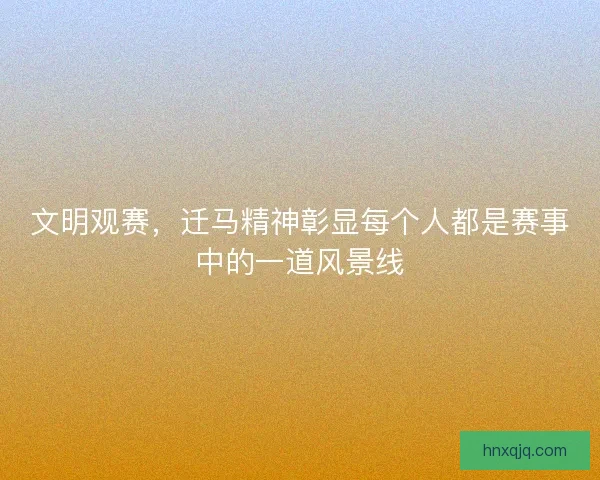 文明观赛，迁马精神彰显每个人都是赛事中的一道风景线