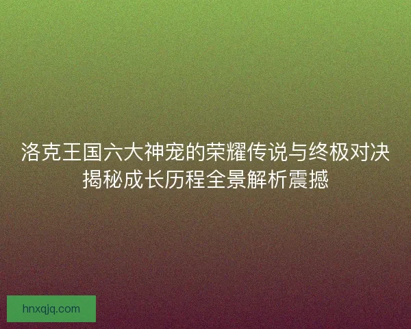 洛克王国六大神宠的荣耀传说与终极对决揭秘成长历程全景解析震撼