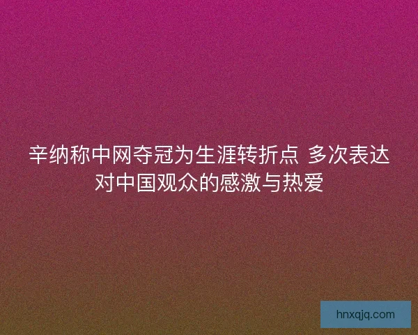 辛纳称中网夺冠为生涯转折点 多次表达对中国观众的感激与热爱