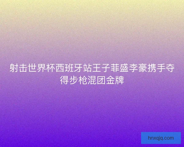 射击世界杯西班牙站王子菲盛李豪携手夺得步枪混团金牌