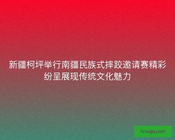 新疆柯坪举行南疆民族式摔跤邀请赛精彩纷呈展现传统文化魅力