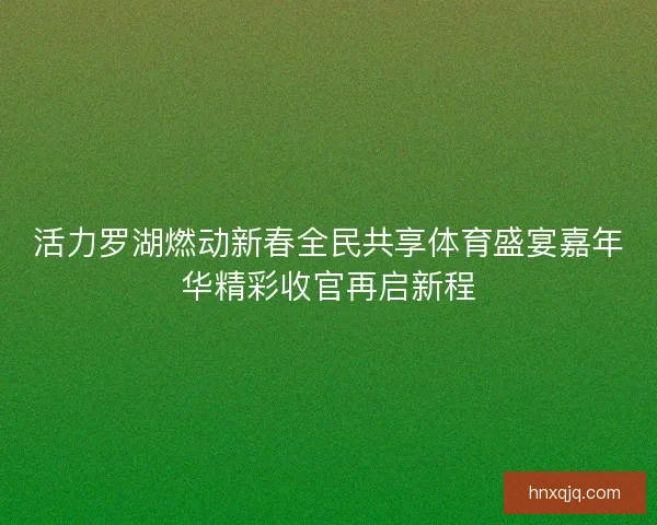 活力罗湖燃动新春全民共享体育盛宴嘉年华精彩收官再启新程 活力罗湖燃动新春全民共享体育盛宴嘉年华精彩收官再启新程