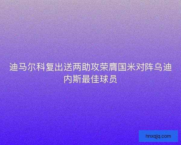 迪马尔科复出送两助攻荣膺国米对阵乌迪内斯最佳球员
