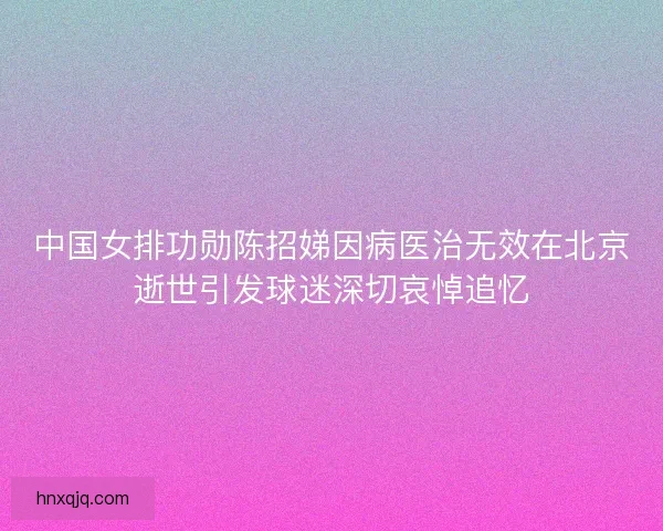 中国女排功勋陈招娣因病医治无效在北京逝世引发球迷深切哀悼追忆 中国女排功勋陈招娣因病医治无效在北京逝世引发球迷深切哀悼追忆