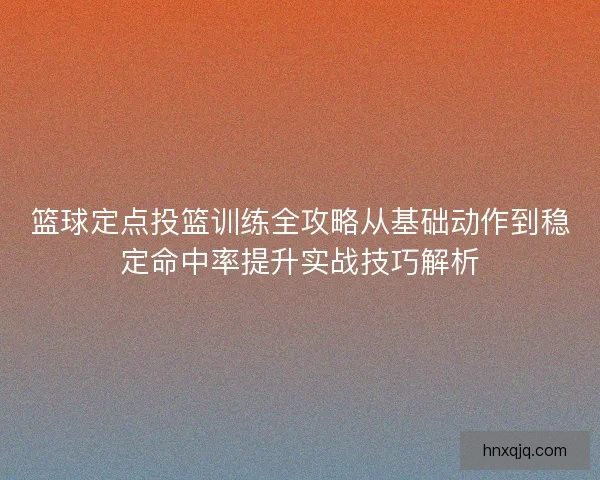 篮球定点投篮训练全攻略从基础动作到稳定命中率提升实战技巧解析