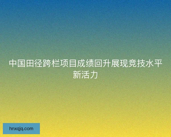 中国田径跨栏项目成绩回升展现竞技水平新活力 中国田径跨栏项目成绩回升展现竞技水平新活力
