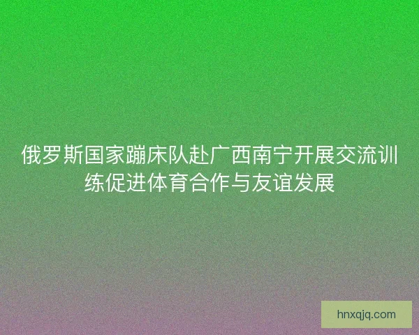 俄罗斯国家蹦床队赴广西南宁开展交流训练促进体育合作与友谊发展