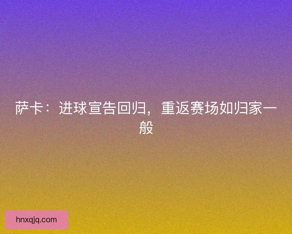 萨卡:进球宣告回归,重返赛场如归家一般 萨卡:进球宣告回归,重返赛场如归家一般