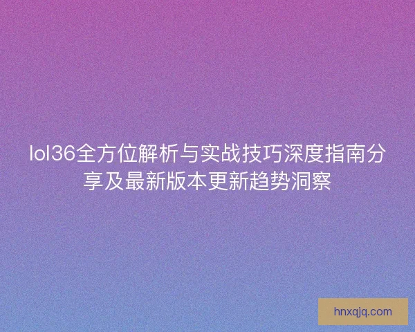 lol36全方位解析与实战技巧深度指南分享及最新版本更新趋势洞察 lol36全方位解析与实战技巧深度指南分享及最新版本更新趋势洞察