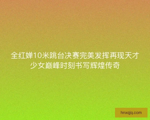 全红婵10米跳台决赛完美发挥再现天才少女巅峰时刻书写辉煌传奇 全红婵10米跳台决赛完美发挥再现天才少女巅峰时刻书写辉煌传奇